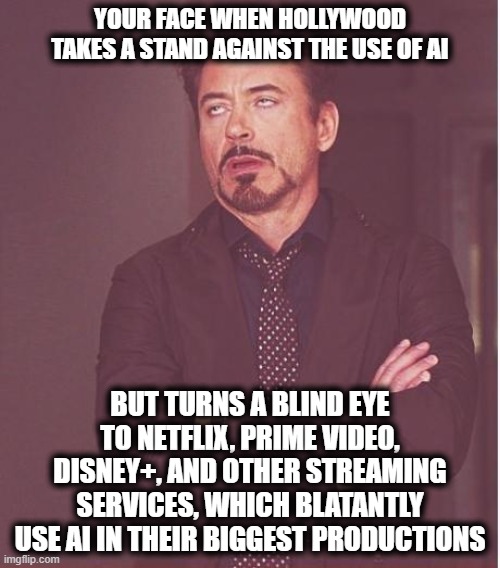 Well... Cinema as we know it is dying, not only because of the terrible quality (remakes), but also because of the hypocrisy... | YOUR FACE WHEN HOLLYWOOD TAKES A STAND AGAINST THE USE OF AI; BUT TURNS A BLIND EYE TO NETFLIX, PRIME VIDEO, DISNEY+, AND OTHER STREAMING SERVICES, WHICH BLATANTLY USE AI IN THEIR BIGGEST PRODUCTIONS | image tagged in memes,face you make robert downey jr | made w/ Imgflip meme maker