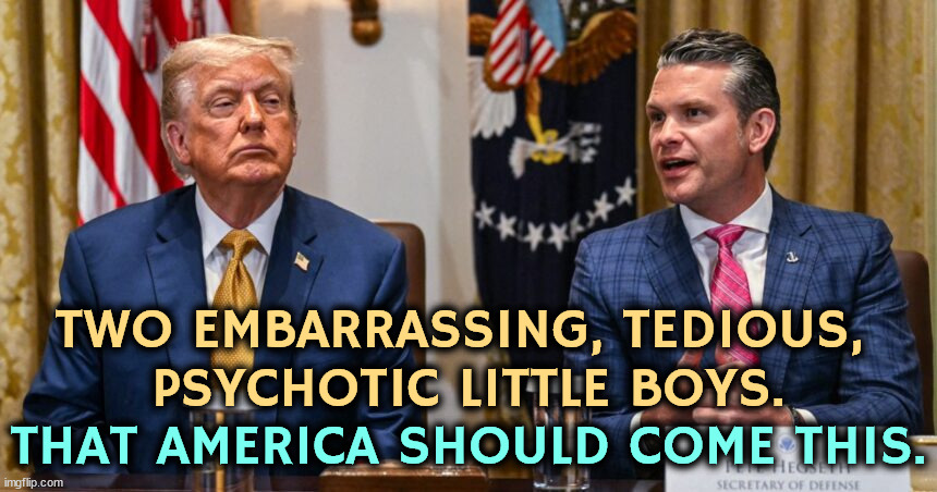 Infantile 1980's fantasy, Schwarzenegger, Stallone, Bronson, Van Damme, no women in combat. For God's sake, sober up and grow up | TWO EMBARRASSING, TEDIOUS, 
PSYCHOTIC LITTLE BOYS. THAT AMERICA SHOULD COME THIS. | image tagged in trump,pete hegseth,immature,embarrassing,psycho,childish | made w/ Imgflip meme maker