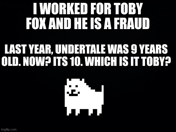 /j /j /j /j /j /j /j /j | I WORKED FOR TOBY FOX AND HE IS A FRAUD; LAST YEAR, UNDERTALE WAS 9 YEARS OLD. NOW? ITS 10. WHICH IS IT TOBY? | image tagged in black background | made w/ Imgflip meme maker