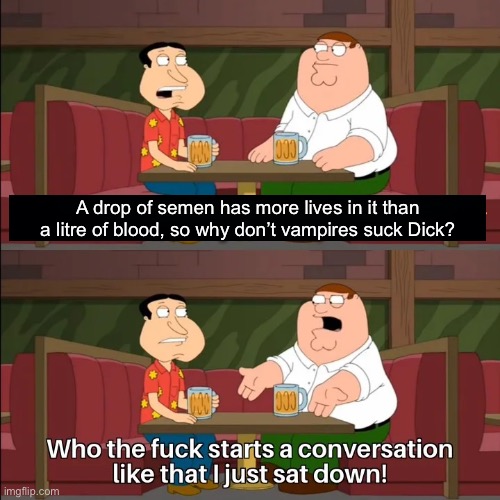 A question nobody has answered before | A drop of semen has more lives in it than a litre of blood, so why don’t vampires suck Dick? | image tagged in who the f k starts a conversation like that i just sat down,semen,cum,blood,vampire,suck | made w/ Imgflip meme maker