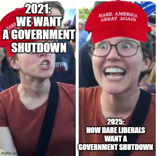 Real | 2021: 
WE WANT A GOVERNMENT SHUTDOWN; 2025:
HOW DARE LIBERALS WANT A GOVERNMENT SHUTDOWN | image tagged in maga hypocrisy | made w/ Imgflip meme maker