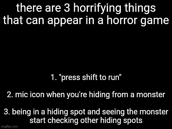 there are 3 horrifying things that can appear in a horror game; 1. "press shift to run"
 
2. mic icon when you're hiding from a monster
 
3. being in a hiding spot and seeing the monster start checking other hiding spots | made w/ Imgflip meme maker