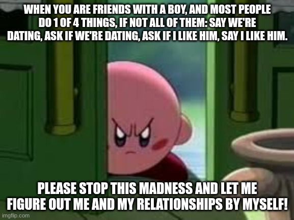 And it's always at school, too. | WHEN YOU ARE FRIENDS WITH A BOY, AND MOST PEOPLE DO 1 OF 4 THINGS, IF NOT ALL OF THEM: SAY WE'RE DATING, ASK IF WE'RE DATING, ASK IF I LIKE HIM, SAY I LIKE HIM. PLEASE STOP THIS MADNESS AND LET ME FIGURE OUT ME AND MY RELATIONSHIPS BY MYSELF! | image tagged in pissed off kirby,school,friends | made w/ Imgflip meme maker