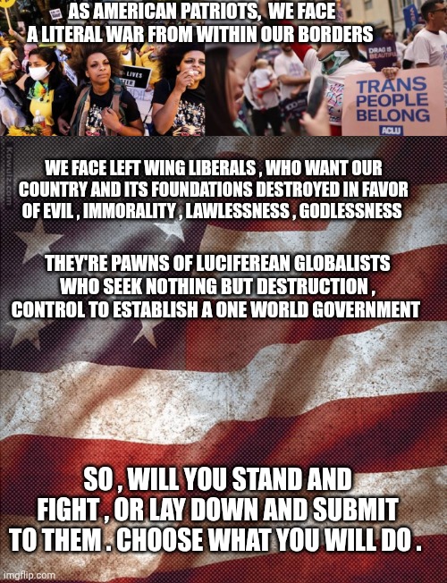 War from Within meme | AS AMERICAN PATRIOTS,  WE FACE A LITERAL WAR FROM WITHIN OUR BORDERS; WE FACE LEFT WING LIBERALS , WHO WANT OUR COUNTRY AND ITS FOUNDATIONS DESTROYED IN FAVOR OF EVIL , IMMORALITY , LAWLESSNESS , GODLESSNESS; THEY'RE PAWNS OF LUCIFEREAN GLOBALISTS WHO SEEK NOTHING BUT DESTRUCTION , CONTROL TO ESTABLISH A ONE WORLD GOVERNMENT; SO , WILL YOU STAND AND FIGHT , OR LAY DOWN AND SUBMIT TO THEM . CHOOSE WHAT YOU WILL DO . | image tagged in kowulz old glory patriotic flag | made w/ Imgflip meme maker
