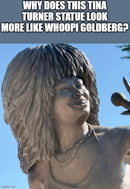 This Tina Turner Statue Looks More Like Whoopi Goldberg | WHY DOES THIS TINA TURNER STATUE LOOK MORE LIKE WHOOPI GOLDBERG? | image tagged in tina turner,whoopi goldberg,tina turner statue,statue,funny,memes | made w/ Imgflip meme maker