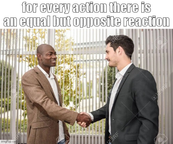 Black man and White man shaking hands | for every action there is an equal but opposite reaction | image tagged in black man and white man shaking hands | made w/ Imgflip meme maker