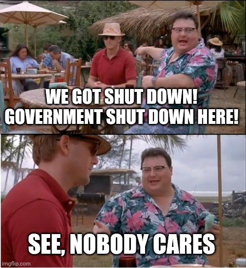 NOBODY CARES | WE GOT SHUT DOWN! GOVERNMENT SHUT DOWN HERE! SEE, NOBODY CARES | image tagged in memes,politics,jurassic park,movies,government,funny | made w/ Imgflip meme maker