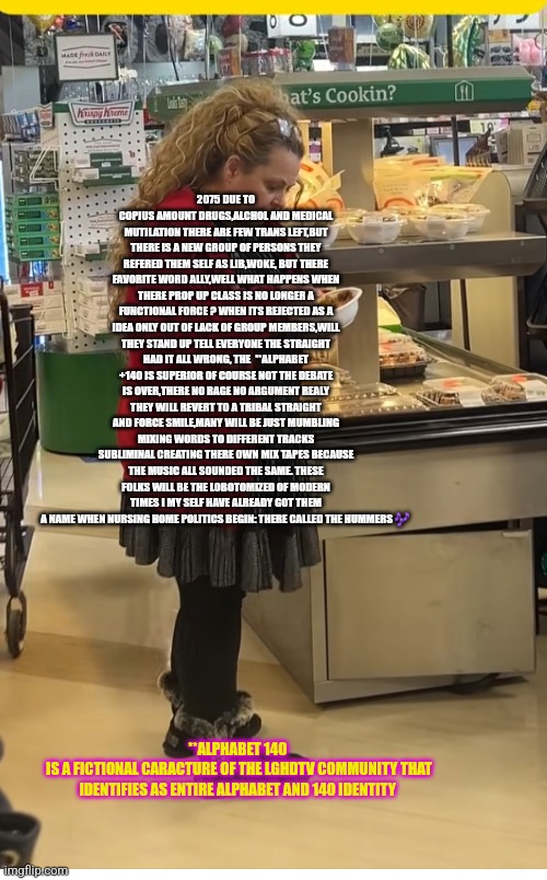 Readers highgest: Life is very lonely for left 2075 remote view | 2075 DUE TO COPIUS AMOUNT DRUGS,ALCHOL AND MEDICAL MUTILATION THERE ARE FEW TRANS LEFT,BUT THERE IS A NEW GROUP OF PERSONS THEY REFERED THEM SELF AS LIB,WOKE, BUT THERE FAVORITE WORD ALLY,WELL WHAT HAPPENS WHEN THERE PROP UP CLASS IS NO LONGER A FUNCTIONAL FORCE ? WHEN ITS REJECTED AS A IDEA ONLY OUT OF LACK OF GROUP MEMBERS,WILL THEY STAND UP TELL EVERYONE THE STRAIGHT HAD IT ALL WRONG, THE  **ALPHABET +140 IS SUPERIOR OF COURSE NOT THE DEBATE IS OVER,THERE NO RAGE NO ARGUMENT REALY THEY WILL REVERT TO A TRIBAL STRAIGHT AND FORCE SMILE,MANY WILL BE JUST MUMBLING MIXING WORDS TO DIFFERENT TRACKS SUBLIMINAL CREATING THERE OWN MIX TAPES BECAUSE THE MUSIC ALL SOUNDED THE SAME. THESE FOLKS WILL BE THE LOBOTOMIZED OF MODERN TIMES I MY SELF HAVE ALREADY GOT THEM A NAME WHEN NURSING HOME POLITICS BEGIN: THERE CALLED THE HUMMERS 🎶; **ALPHABET 140 
IS A FICTIONAL CARACTURE OF THE LGHDTV COMMUNITY THAT IDENTIFIES AS ENTIRE ALPHABET AND 140 IDENTITY | image tagged in wow,spoton,leftist | made w/ Imgflip meme maker