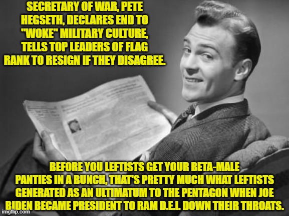 What goes around comes around leftists. | SECRETARY OF WAR, PETE HEGSETH, DECLARES END TO "WOKE" MILITARY CULTURE, TELLS TOP LEADERS OF FLAG RANK TO RESIGN IF THEY DISAGREE. BEFORE YOU LEFTISTS GET YOUR BETA-MALE PANTIES IN A BUNCH, THAT'S PRETTY MUCH WHAT LEFTISTS GENERATED AS AN ULTIMATUM TO THE PENTAGON WHEN JOE BIDEN BECAME PRESIDENT TO RAM D.E.I. DOWN THEIR THROATS. | image tagged in 50's newspaper | made w/ Imgflip meme maker