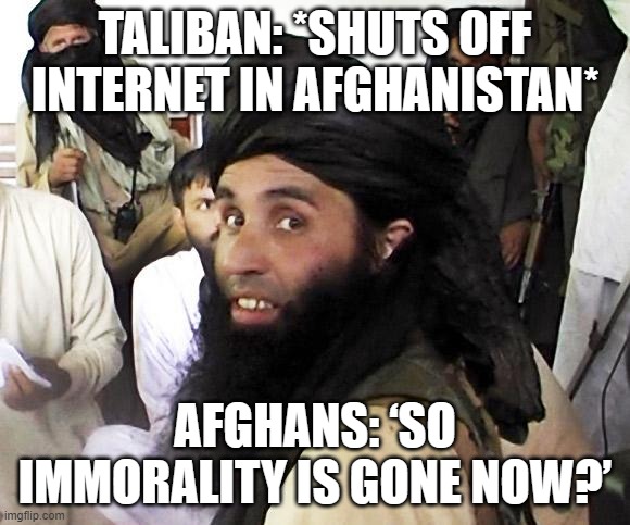 Taliban shuts off internet in Afghanistan during ‘immorality’ crackdown | TALIBAN: *SHUTS OFF INTERNET IN AFGHANISTAN*; AFGHANS: ‘SO IMMORALITY IS GONE NOW?’ | image tagged in taliban,radical islam,afghanistan,internet,morality,breaking news | made w/ Imgflip meme maker