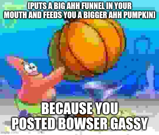 [PUTS A BIG AHH FUNNEL IN YOUR MOUTH AND FEEDS YOU A BIGGER AHH PUMPKIN] BECAUSE YOU POSTED BOWSER GASSY | made w/ Imgflip meme maker