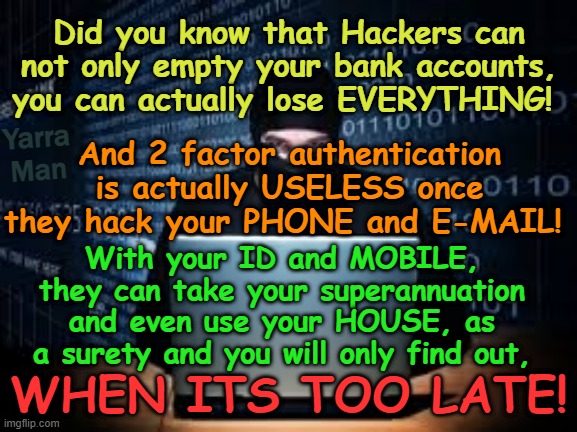 Did you know that Hackers can take EVERYTHING you own, including your HOUSE? | Did you know that Hackers can not only empty your bank accounts, you can actually lose EVERYTHING! Yarra Man; And 2 factor authentication is actually USELESS once they hack your PHONE and E-MAIL! With your ID and MOBILE, they can take your superannuation and even use your HOUSE, as a surety and you will only find out, WHEN ITS TOO LATE! | image tagged in web security,bank fraud,2 factor authentication,porting,facebook,identity theft | made w/ Imgflip meme maker