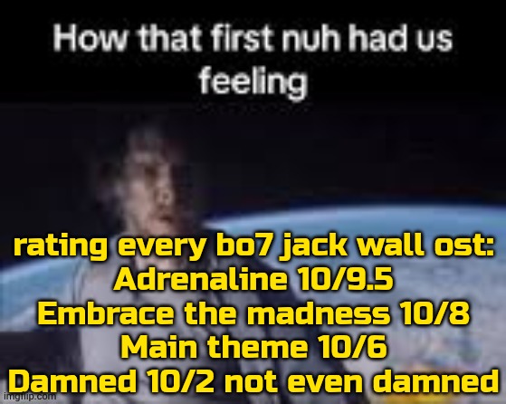 the game doesn't matter so ignore it | rating every bo7 jack wall ost:
Adrenaline 10/9.5
Embrace the madness 10/8
Main theme 10/6
Damned 10/2 not even damned | image tagged in first nuh | made w/ Imgflip meme maker