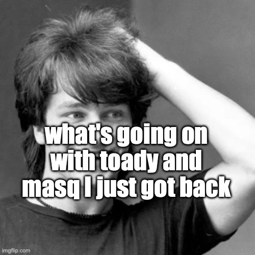 goog | what's going on with toady and masq I just got back | image tagged in goog | made w/ Imgflip meme maker
