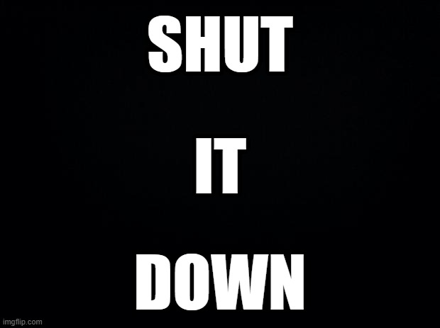 Black background | SHUT IT DOWN | image tagged in black background | made w/ Imgflip meme maker