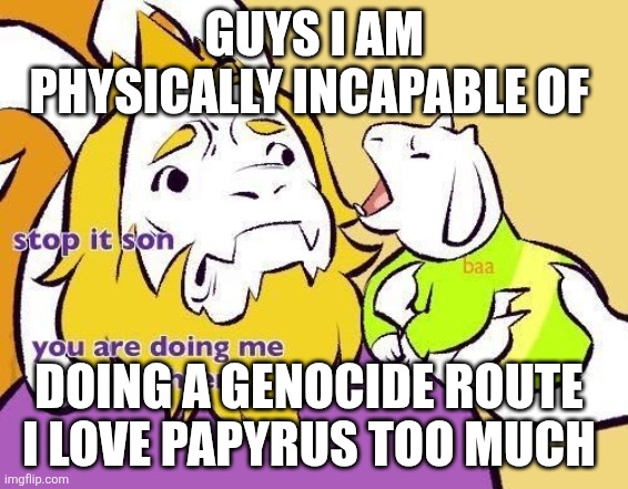 Asriel does Asgore a frighten | GUYS I AM PHYSICALLY INCAPABLE OF; DOING A GENOCIDE ROUTE 
I LOVE PAPYRUS TOO MUCH | image tagged in asriel does asgore a frighten | made w/ Imgflip meme maker