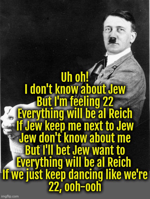 Adolf Taylor - 22 ft. Hitler Swift | Uh oh!
I don't know about Jew
But I'm feeling 22
Everything will be al Reich
If Jew keep me next to Jew
Jew don't know about me
But I'll bet Jew want to
Everything will be al Reich 
If we just keep dancing like we're
22, ooh-ooh | image tagged in hitler relax,taylor swift,hitler,dark humor | made w/ Imgflip meme maker