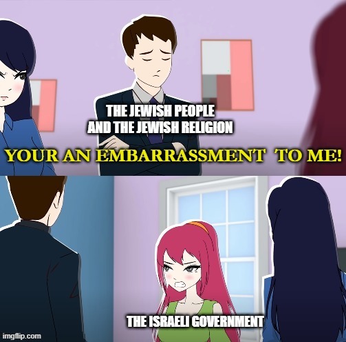 The Israeli government gives Jews and Judaism a bad name | THE JEWISH PEOPLE AND THE JEWISH RELIGION; THE ISRAELI GOVERNMENT | image tagged in your an embarrassment to me,israel,israeli government,jews,judaism,embarrassment | made w/ Imgflip meme maker