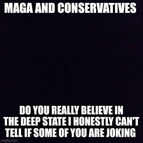 Do you | MAGA AND CONSERVATIVES; DO YOU REALLY BELIEVE IN THE DEEP STATE I HONESTLY CAN'T TELL IF SOME OF YOU ARE JOKING | image tagged in black screen | made w/ Imgflip meme maker