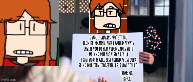 MC sent a love sign to CC | I WOULD ALWAYS PROTECT YOU FROM DEIKMANNS. AND I WOULD ALWAYS INVITE YOU TO PLAY VIDEO GAMES WITH ME. AND YOU ARE ALSO A REALLY TRUSTWORTHY GIRL BEST FRIEND. WE SHOULD SPEND MORE TIME TOGETHER. P.S. I LOVE YOU CC! FROM: MC
TO: CC | image tagged in love actually sign,mc,cc,love,comics | made w/ Imgflip meme maker
