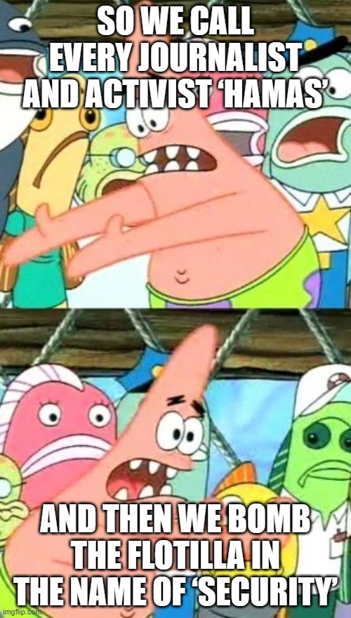 SO WE CALL EVERY JOURNALIST AND ACTIVIST ‘HAMAS’; AND THEN WE BOMB THE FLOTILLA IN THE NAME OF ‘SECURITY’ | SO WE CALL EVERY JOURNALIST AND ACTIVIST ‘HAMAS’; AND THEN WE BOMB THE FLOTILLA IN THE NAME OF ‘SECURITY’ | image tagged in memes,put it somewhere else patrick,national security,world peace,israel,palestine | made w/ Imgflip meme maker