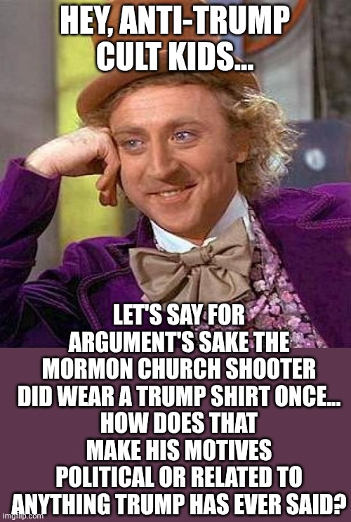 btw that Photoshop camo shirt is terribly done | HEY, ANTI-TRUMP CULT KIDS... LET'S SAY FOR ARGUMENT'S SAKE THE MORMON CHURCH SHOOTER DID WEAR A TRUMP SHIRT ONCE...
HOW DOES THAT MAKE HIS MOTIVES POLITICAL OR RELATED TO ANYTHING TRUMP HAS EVER SAID? | image tagged in creepy condescending wonka,political meme | made w/ Imgflip meme maker