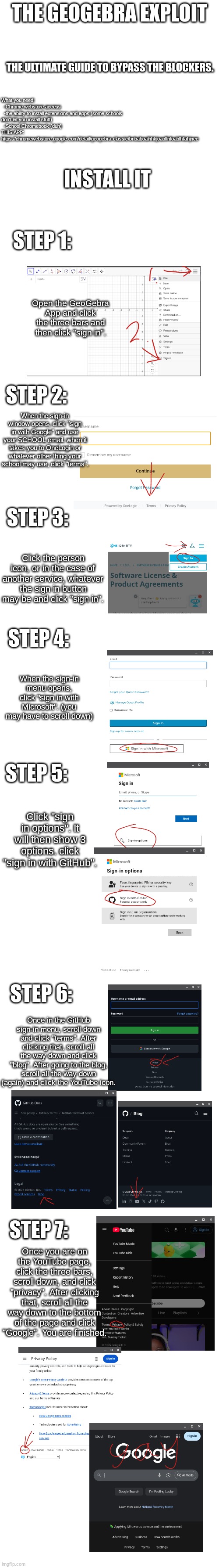 I hope this blows up. spent 30+ mins on this. Enjoy. | THE GEOGEBRA EXPLOIT; THE ULTIMATE GUIDE TO BYPASS THE BLOCKERS. What you need:
  -Chrome webstore access
  -the ability to install extensions and apps (some schools don't let you install stuff)
  -School Chromebook (duh)
THIS APP: 
https://chromewebstore.google.com/detail/geogebra-classic/bnbaboaihhkjoaolfnfoablhllahjnee; INSTALL IT; STEP 1:; Open the GeoGebra App and click the three bars and then click "sign in". STEP 2:; When the sign-in window opens, click "sign in with Google" and use your SCHOOL email. when it takes you to OneLogin or whatever other thing your school may use, click "terms". STEP 3:; Click the person icon, or in the case of another service, whatever the sign in button may be and click "sign in". STEP 4:; When the sign-in menu opens, click "sign in with Microsoft". (you may have to scroll down); STEP 5:; Click "sign in options". It will then show 3 options. click "sign in with GitHub". STEP 6:; Once in the GitHub sign-in menu, scroll down and click "terms". After clicking that, scroll all the way down and click "blog". After going to the blog, scroll all the way down (again) and click the YouTube icon. STEP 7:; Once you are on the YouTube page, click the three bars, scroll down, and click "privacy". After clicking that, scroll all the way down to the bottom of the page and click "Google". You are finished. | image tagged in bypass,school,shitpost,chromebook | made w/ Imgflip meme maker