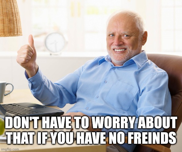 Hide the pain harold | DON'T HAVE TO WORRY ABOUT THAT IF YOU HAVE NO FREINDS | image tagged in hide the pain harold | made w/ Imgflip meme maker