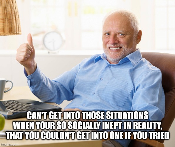 CAN'T GET INTO THOSE SITUATIONS WHEN YOUR SO SOCIALLY INEPT IN REALITY, THAT YOU COULDN'T GET INTO ONE IF YOU TRIED | image tagged in hide the pain harold | made w/ Imgflip meme maker