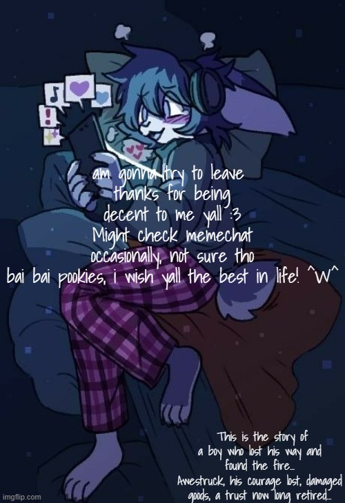 its been a good run i suppose | am gonna try to leave 
thanks for being decent to me yall :3
Might check memechat occasionally, not sure tho
bai bai pookies, i wish yall the best in life! ^W^; This is the story of a boy who lost his way and found the fire...
Awestruck, his courage lost, damaged goods, a trust now long retired... | image tagged in vaxis gay ass announcement temp | made w/ Imgflip meme maker