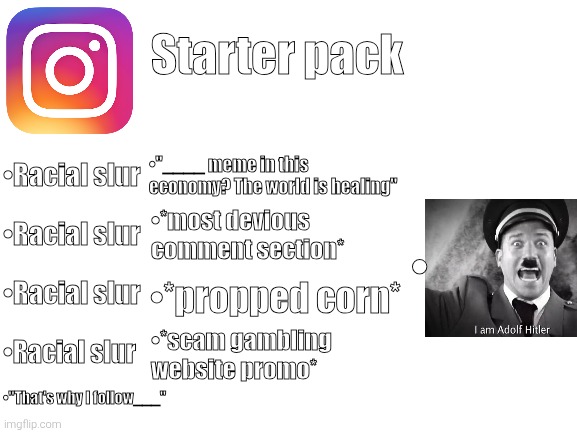 Starter pack #1 | Starter pack; •Racial slur; •"____ meme in this economy? The world is healing"; •Racial slur; •*most devious comment section*; •; •Racial slur; •*propped corn*; •Racial slur; •*scam gambling website promo*; •"That's why I follow___" | image tagged in blank white template | made w/ Imgflip meme maker
