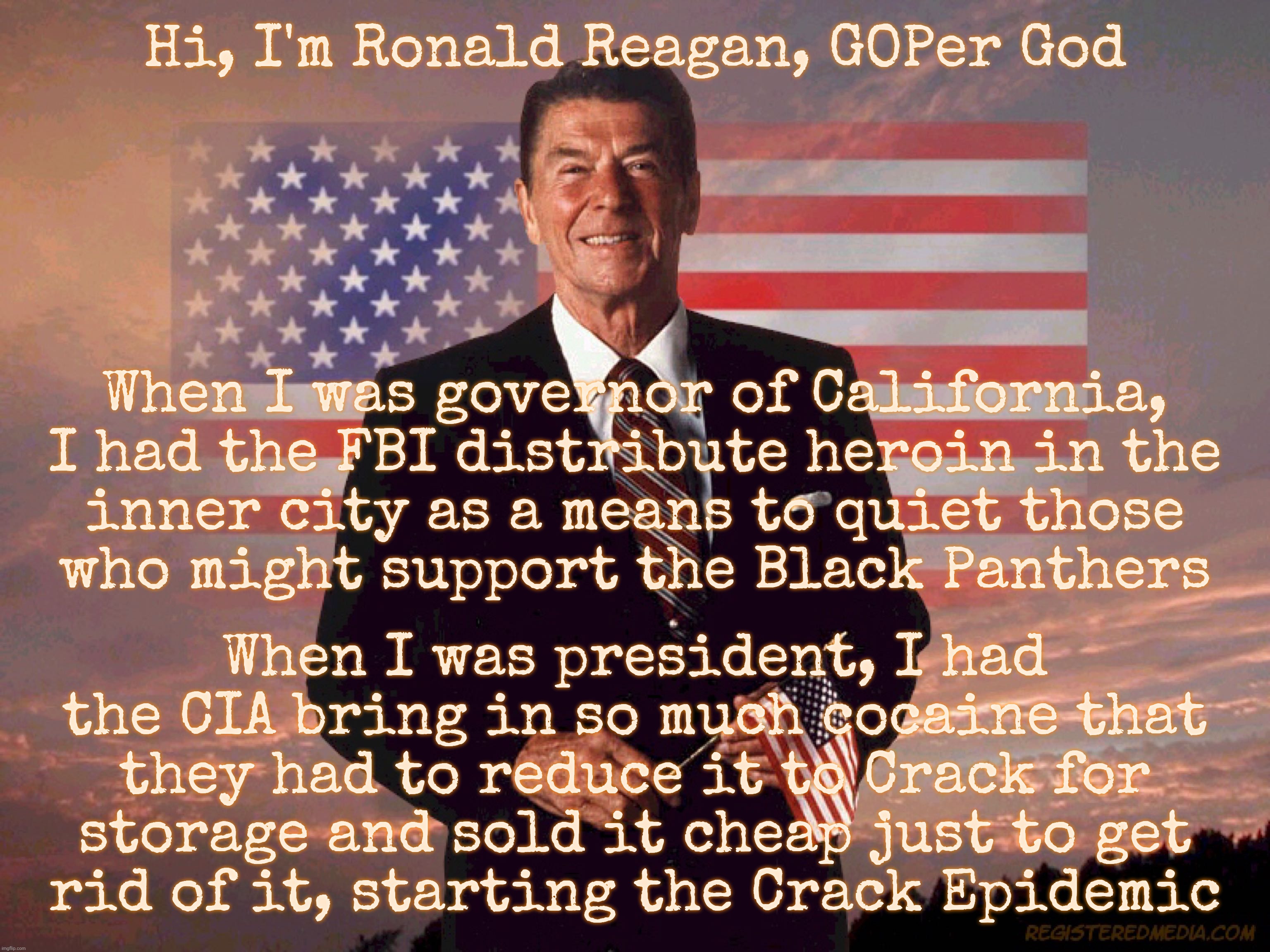 Hi, I'm Ronald Reagan, GOPer God; When I was governor of California,
I had the FBI distribute heroin in the
inner city as a means to quiet those
who might support the Black Panthers; When I was president, I had the CIA bring in so much cocaine that they had to reduce it to Crack for
storage and sold it cheap just to get
rid of it, starting the Crack Epidemic | made w/ Imgflip meme maker
