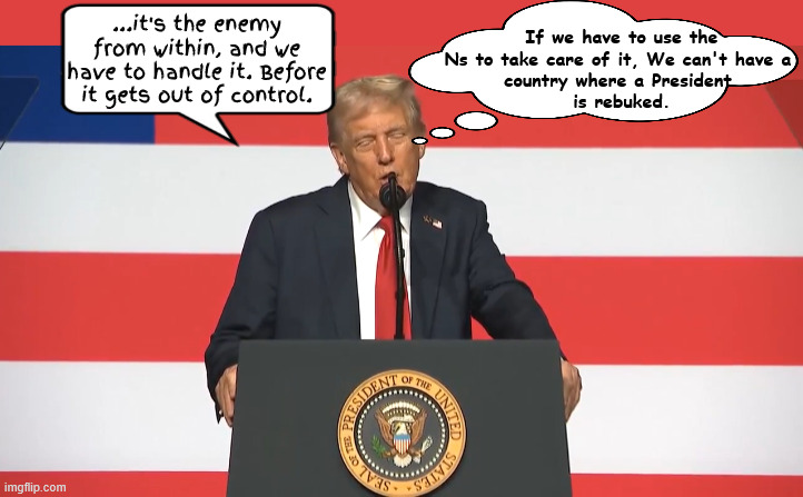 Trump orders military to use nukes on detractors | If we have to use the Ns to take care of it, We can't have a 
country where a President 
is rebuked. ...it's the enemy from within, and we have to handle it. Before it gets out of control. | image tagged in trump the dictator,my military,maga military,if you don't agree resign,military coup,enemy in the oval office | made w/ Imgflip meme maker
