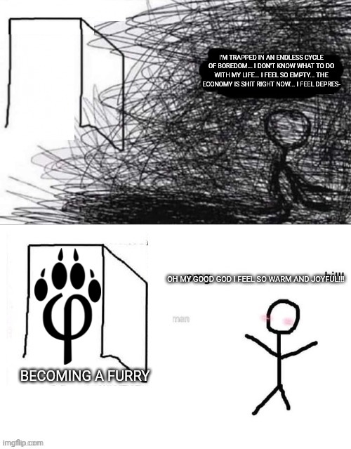Are you winning son depressed | I'M TRAPPED IN AN ENDLESS CYCLE OF BOREDOM... I DON'T KNOW WHAT TO DO WITH MY LIFE... I FEEL SO EMPTY... THE ECONOMY IS SHIT RIGHT NOW... I FEEL DEPRES-; OH MY GOOD GOD I FEEL SO WARM AND JOYFUL!!! BECOMING A FURRY | image tagged in are you winning son depressed,furry memes,funny memes | made w/ Imgflip meme maker