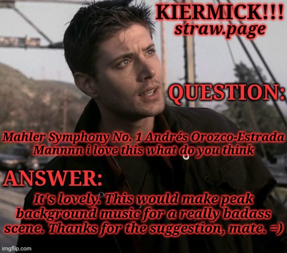 https://kieramick.straw.page | Mahler Symphony No. 1 Andrés Orozco-Estrada
Mannnn i love this what do you think; It's lovely. This would make peak
background music for a really badass
scene. Thanks for the suggestion, mate. =) | image tagged in kiermick strawpage,i absolutely love this,i got a hand it to her,mahler is peak,thank you,you should really check this out | made w/ Imgflip meme maker