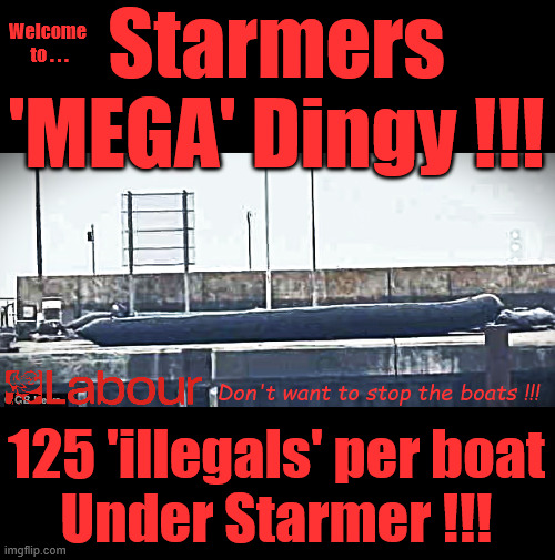 Starmers 'Mega Dinghy' - 125 potential Future Labour Voters / Illegal Migrants per Mega Dinghy ! | Starmers
'MEGA' Dingy !!! Welcome 
to . . . Don't want to stop the boats !!! #IMMIGRATION #STARMEROUT #LABOUR #KEIRSTARMER #LABOURISDEAD #NEVERVOTELABOUR #ANTISEMITISM #SAVILE #PAEDO #WORBOYS #GROOMINGGANGS #PAEDOPHILE #ILLEGALIMMIGRATION #IMMIGRANTS #INVASION #STARMERRESIGN #STRIKES #DIGITALID #ID 
STARMEROUT LABOUR STARMER MANDELSON RAYNER BLAIR KEIRSTARMER LABOURISDEAD ILLEGAL IMMIGRATION IMMIGRANTS INVASION STARMERRESIGN ISLAND OF STRANGERS LUCY CONNOLLY TWO-TIER JUSTICE ANDY BURNHAM; 125 'illegals' per boat
Under Starmer !!! | image tagged in starmerout labour starmer,illegal immigration immigrants invasion,starmerresign island of strangers,labour blair digital id ai | made w/ Imgflip meme maker