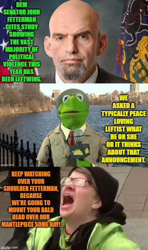 Scratch a leftists and you injure a Marxist. | DEM SENATOR JOHN FETTERMAN CITES STUDY SHOWING THE VAST MAJORITY OF POLITICAL VIOLENCE THIS YEAR HAS BEEN LEFTWING. WE ASKED A TYPICALLY PEACE LOVING LEFTIST WHAT HE OR SHE OR IT THINKS ABOUT THAT ANNOUNCEMENT. KEEP WATCHING OVER YOUR SHOULDER FETTERMAN, BECAUSE WE'RE GOING TO MOUNT YOUR BALD HEAD OVER OUR MANTLEPIECE SOME DAY! | image tagged in yep | made w/ Imgflip meme maker