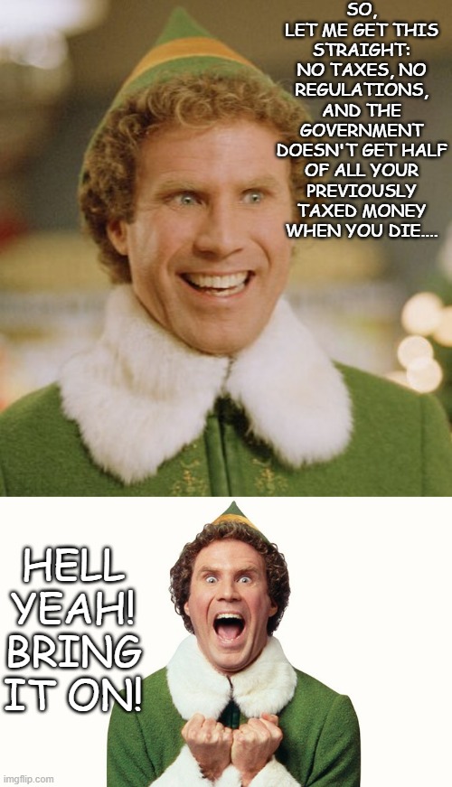 SO, LET ME GET THIS STRAIGHT: NO TAXES, NO REGULATIONS, AND THE GOVERNMENT DOESN'T GET HALF OF ALL YOUR PREVIOUSLY TAXED MONEY WHEN YOU DIE. | image tagged in memes,buddy the elf,buddy the elf excited | made w/ Imgflip meme maker