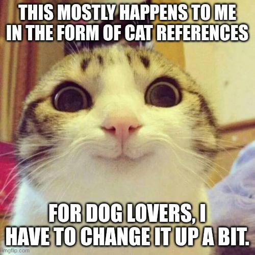 Smiling Cat Meme | THIS MOSTLY HAPPENS TO ME IN THE FORM OF CAT REFERENCES FOR DOG LOVERS, I HAVE TO CHANGE IT UP A BIT. | image tagged in memes,smiling cat | made w/ Imgflip meme maker