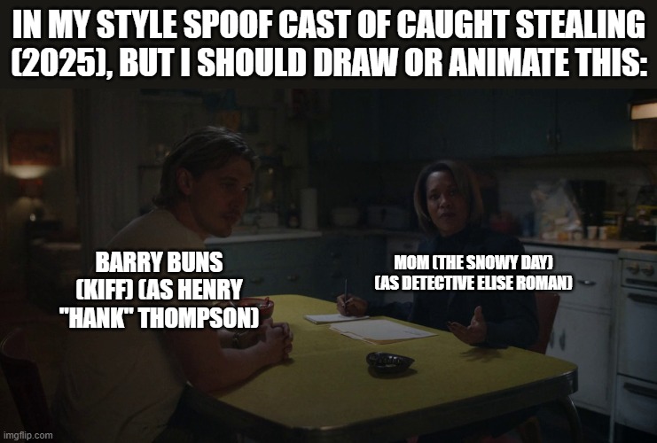 Should Animate/Draw This in Lorick Style Spoof Cast #21 | IN MY STYLE SPOOF CAST OF CAUGHT STEALING (2025), BUT I SHOULD DRAW OR ANIMATE THIS:; MOM (THE SNOWY DAY) (AS DETECTIVE ELISE ROMAN); BARRY BUNS (KIFF) (AS HENRY "HANK" THOMPSON) | image tagged in should animate/draw this in lorick style spoof cast,meme,memes,screenshot,spoof cast,caught stealing | made w/ Imgflip meme maker