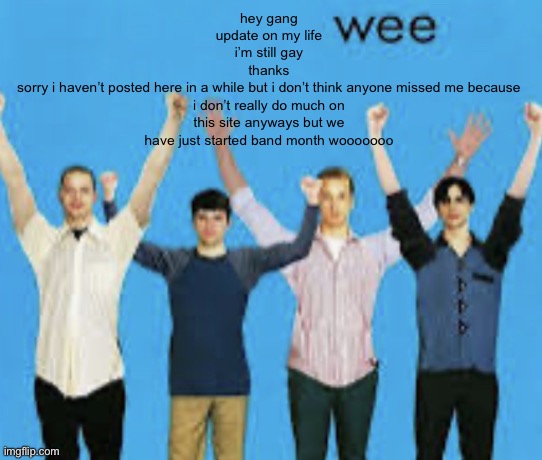 sorry for literally not existing for a whole 6 months | hey gang
update on my life
i’m still gay
thanks
sorry i haven’t posted here in a while but i don’t think anyone missed me because i don’t really do much on this site anyways but we have just started band month wooooooo | image tagged in wee | made w/ Imgflip meme maker