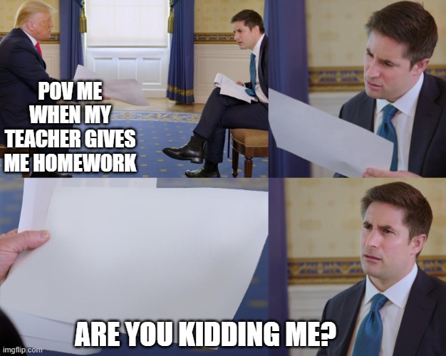 Trump Paper | POV ME WHEN MY TEACHER GIVES ME HOMEWORK; ARE YOU KIDDING ME? | image tagged in trump paper | made w/ Imgflip meme maker