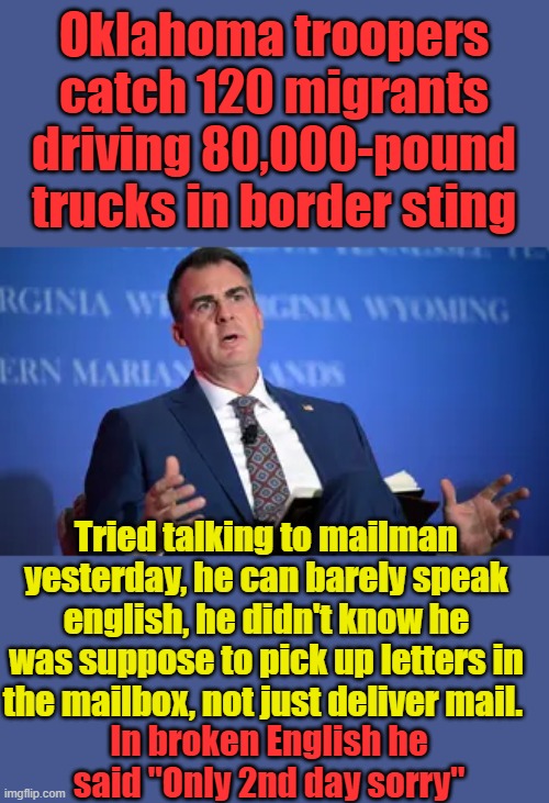 GOV. giving illegals Commercial driver licenses & gov. jobs.GOV. violating IMMIGRATION LAWS on the books | Oklahoma troopers catch 120 migrants driving 80,000-pound trucks in border sting; Tried talking to mailman yesterday, he can barely speak english, he didn't know he was suppose to pick up letters in the mailbox, not just deliver mail. In broken English he said "Only 2nd day sorry" | made w/ Imgflip meme maker