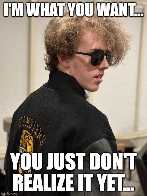I'm What You Want... You Just Don't Realize It Yet... | I'M WHAT YOU WANT... YOU JUST DON'T REALIZE IT YET... | image tagged in liam keel march 2nd 2024,liam keel,kingofmlp,liam keel 2024,politics,political | made w/ Imgflip meme maker