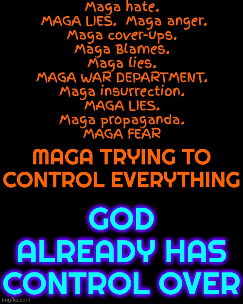 Real Christians Are Not White Supremacists, Racist, Sexists Or Pedos.  So Where Did MAGA Dig Up Their Discriminatory Beliefs? | Maga hate.  MAGA LIES.  Maga anger.
Maga cover-ups.
Maga Blames.
Maga lies.
MAGA WAR DEPARTMENT.
Maga insurrection.
MAGA LIES.
Maga propaganda.
MAGA FEAR; GOD ALREADY HAS CONTROL OVER; MAGA TRYING TO CONTROL EVERYTHING | image tagged in memes,maga,pedophiles,liars,racist,sexist | made w/ Imgflip meme maker