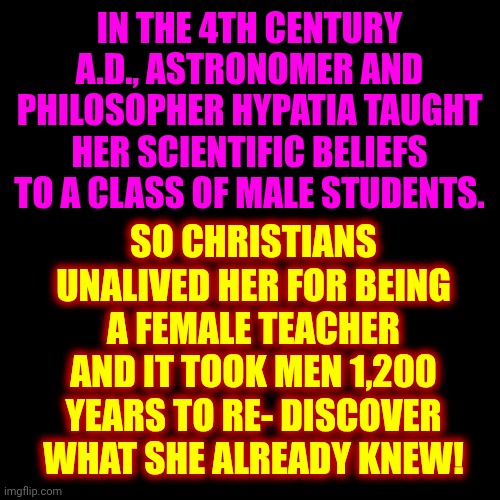 The History Of Christianity | IN THE 4TH CENTURY A.D., ASTRONOMER AND PHILOSOPHER HYPATIA TAUGHT HER SCIENTIFIC BELIEFS TO A CLASS OF MALE STUDENTS. SO CHRISTIANS UNALIVED HER FOR BEING A FEMALE TEACHER AND IT TOOK MEN 1,200 YEARS TO RE- DISCOVER WHAT SHE ALREADY KNEW! | image tagged in memes,christianity,religions,god religion universe,religious hatred,historical fact | made w/ Imgflip meme maker