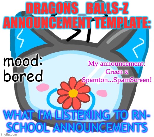 Dragons_BALLs-Z new announcement template | DRAGONS_BALLS-Z ANNOUNCEMENT TEMPLATE:; mood:
bored; My announcement:
Creen x Spamton...SpamScreen! WHAT I'M LISTENING TO RN-
SCHOOL ANNOUNCEMENTS | image tagged in dragons_balls-z new announcement template | made w/ Imgflip meme maker
