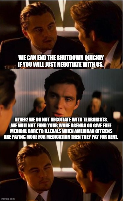 Another day another attack by demonrats | WE CAN END THE SHUTDOWN QUICKLY IF YOU WILL JUST NEGOTIATE WITH US. NEVER! WE DO NOT NEGOTIATE WITH TERRORISTS. WE WILL NOT FUND YOUR WOKE AGENDA OR GIVE FREE MEDICAL CARE TO ILLEGALS WHEN AMERICAN CITIZENS ARE PAYING MORE FOR MEDICATION THEN THEY PAY FOR RENT. | image tagged in memes,inception,democrat war on america,government shutdown,woke agenda,deport illegals | made w/ Imgflip meme maker