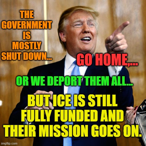 Donal Trump Birthday | THE GOVERNMENT IS MOSTLY SHUT DOWN... GO HOME,... OR WE DEPORT THEM ALL... BUT ICE IS STILL FULLY FUNDED AND THEIR MISSION GOES ON. | image tagged in donal trump birthday | made w/ Imgflip meme maker