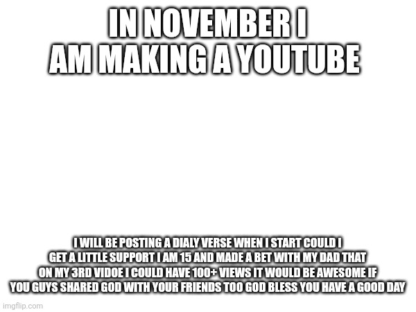 IN NOVEMBER I AM MAKING A YOUTUBE; I WILL BE POSTING A DIALY VERSE WHEN I START COULD I GET A LITTLE SUPPORT I AM 15 AND MADE A BET WITH MY DAD THAT ON MY 3RD VIDOE I COULD HAVE 100+ VIEWS IT WOULD BE AWESOME IF YOU GUYS SHARED GOD WITH YOUR FRIENDS TOO GOD BLESS YOU HAVE A GOOD DAY | made w/ Imgflip meme maker